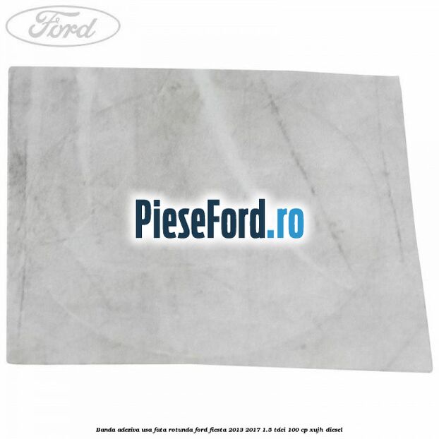 Banda adeziva usa fata rotunda Ford Fiesta 2013-2017 1.5 TDCi 100 cp XUJH diesel