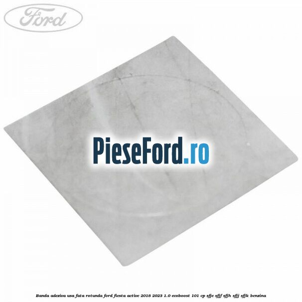 Banda adeziva usa fata rotunda Ford Fiesta Active 2018-2023 1.0 EcoBoost 101 cp SFJE, SFJF, SFJH, SFJJ, SFJK benzina