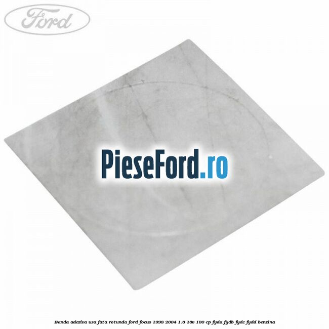 Banda adeziva usa fata rotunda Ford Focus 1998-2004 1.6 16V 100 cp FYDA, FYDB, FYDC, FYDD benzina