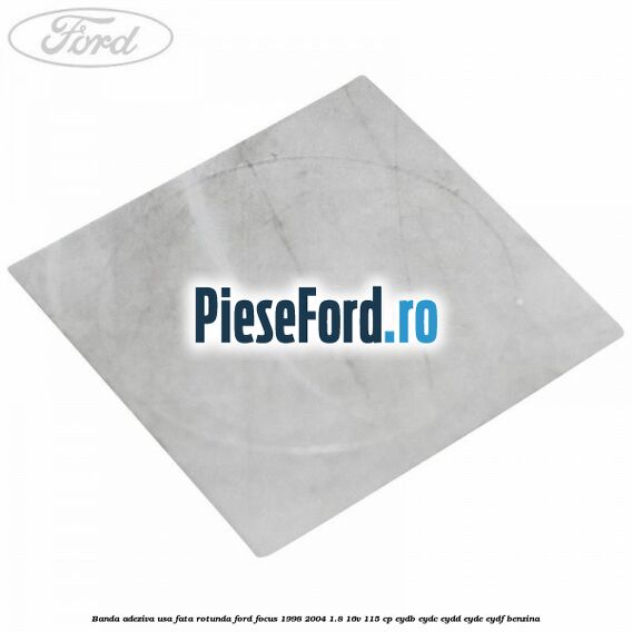 Banda adeziva usa fata rotunda Ford Focus 1998-2004 1.8 16V 115 cp EYDB, EYDC, EYDD, EYDE, EYDF benzina