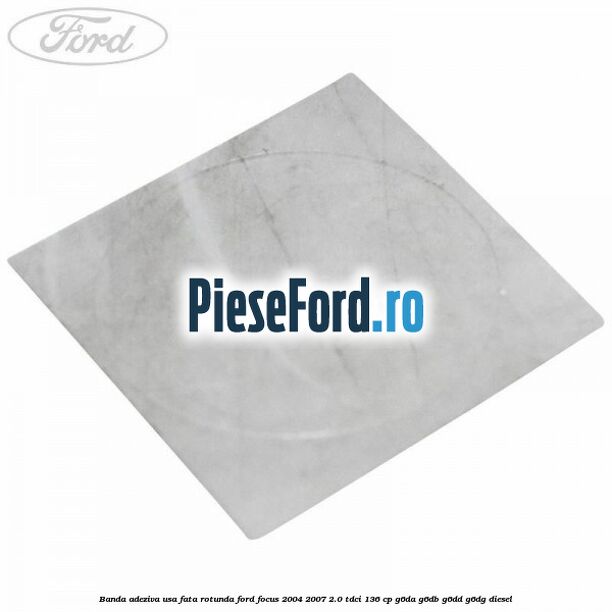 Banda adeziva usa fata rotunda Ford Focus 2004-2007 2.0 TDCi 136 cp G6DA, G6DB, G6DD, G6DG diesel