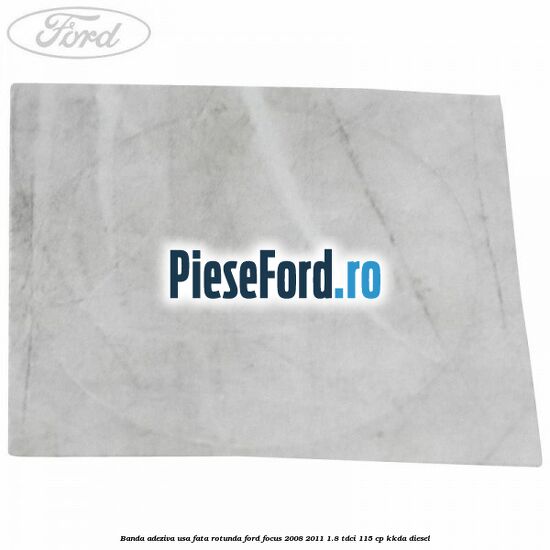 Banda adeziva usa fata rotunda Ford Focus 2008-2011 1.8 TDCi 115 cp KKDA diesel