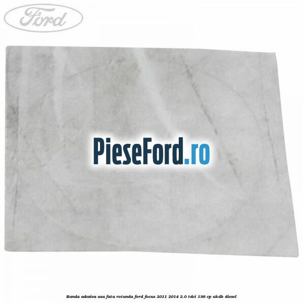 Banda adeziva usa fata rotunda Ford Focus 2011-2014 2.0 TDCi 136 cp UKDB diesel