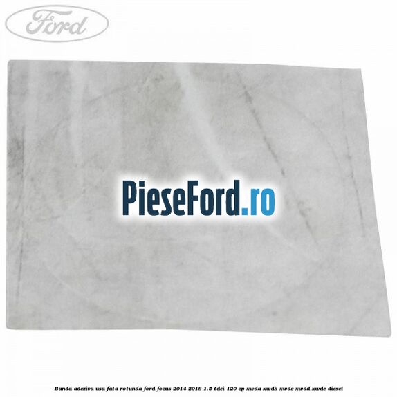 Banda adeziva usa fata rotunda Ford Focus 2014-2018 1.5 TDCi 120 cp XWDA, XWDB, XWDC, XWDD, XWDE diesel