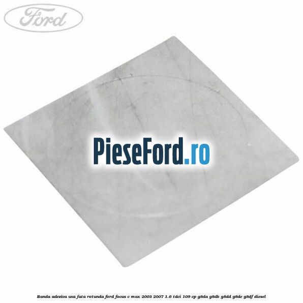 Banda adeziva usa fata rotunda Ford Focus C-Max 2003-2007 1.6 TDCi 109 cp G8DA, G8DB, G8DD, G8DE, G8DF diesel