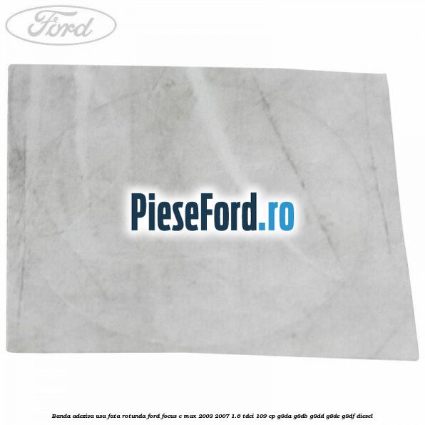 Banda adeziva usa fata rotunda Ford Focus C-Max 2003-2007 1.6 TDCi 109 cp G8DA, G8DB, G8DD, G8DE, G8DF diesel