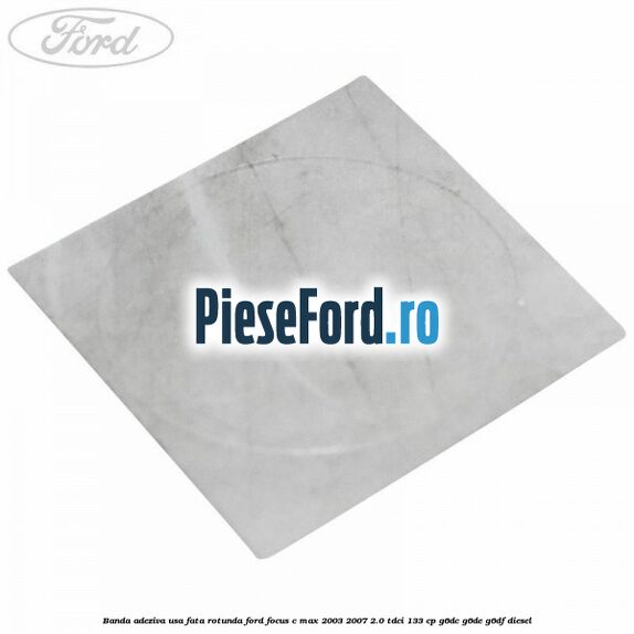 Banda adeziva usa fata rotunda Ford Focus C-Max 2003-2007 2.0 TDCi 133 cp G6DC, G6DE, G6DF diesel