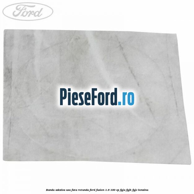 Banda adeziva usa fata rotunda Ford Fusion 1.6 100 cp FYJA, FYJB, FYJC benzina