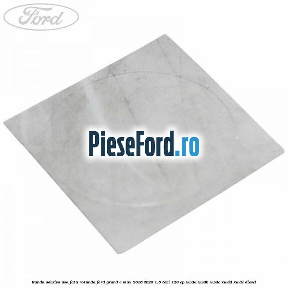 Banda adeziva usa fata rotunda Ford Grand C-Max 2016-2020 1.5 TDCi 120 cp XWDA, XWDB, XWDC, XWDD, XWDE diesel