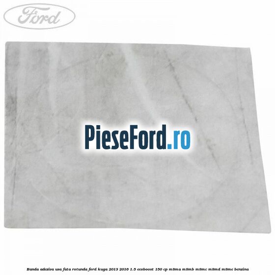 Banda adeziva usa fata rotunda Ford Kuga 2013-2016 1.5 EcoBoost 150 cp Banda adeziva usa fata rotunda Ford Kuga 2013-2016 1.5 EcoBoost 150 cp M8MA, M8MB, M8MC, M8MD, M8ME benzina