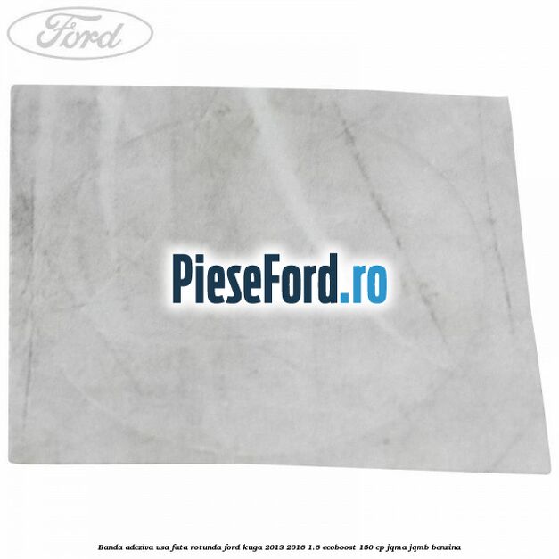 Banda adeziva usa fata rotunda Ford Kuga 2013-2016 1.6 EcoBoost 150 cp JQMA, JQMB benzina