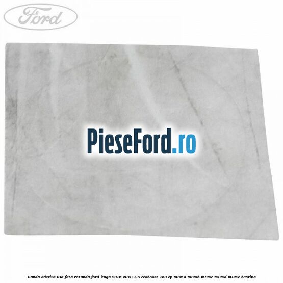 Banda adeziva usa fata rotunda Ford Kuga 2016-2018 1.5 EcoBoost 150 cp Banda adeziva usa fata rotunda Ford Kuga 2016-2018 1.5 EcoBoost 150 cp M8MA, M8MB, M8MC, M8MD, M8ME benzina
