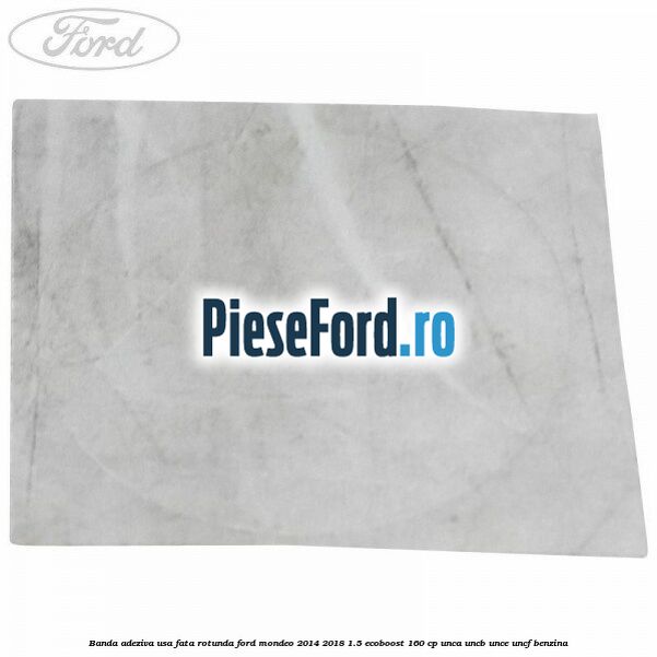 Banda adeziva usa fata rotunda Ford Mondeo 2014-2018 1.5 EcoBoost 160 cp UNCA, UNCB, UNCE, UNCF benzina