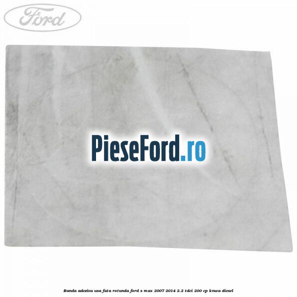 Banda adeziva usa fata rotunda Ford S-Max 2007-2014 2.2 TDCi 200 cp KNWA diesel