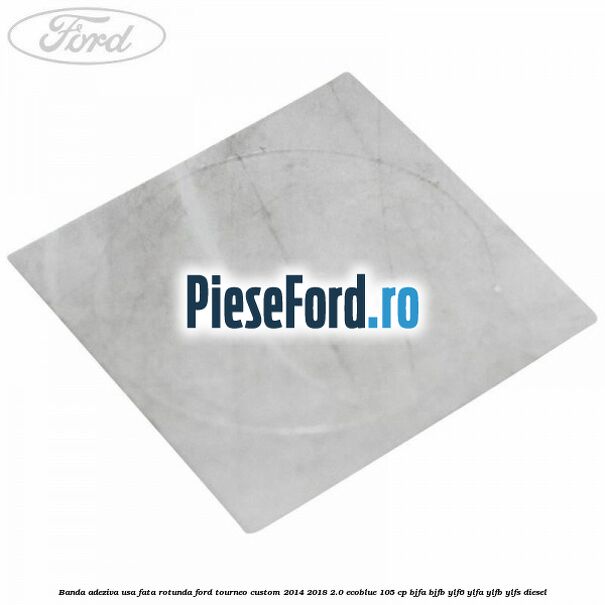 Banda adeziva usa fata rotunda Ford Tourneo Custom 2014-2018 2.0 EcoBlue 105 cp BJFA, BJFB, YLF6, YLFA, YLFB, YLFS diesel