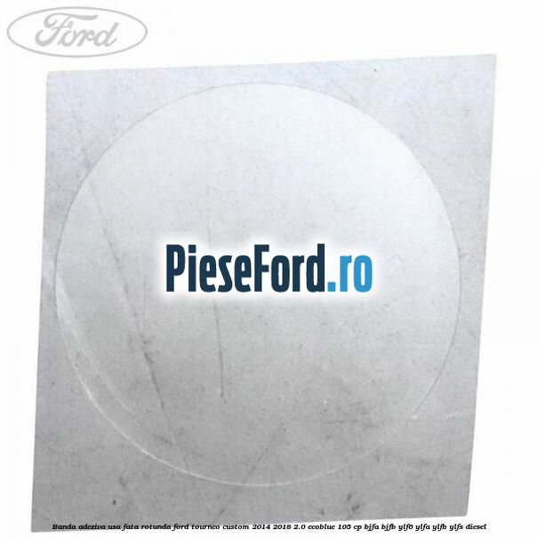 Banda adeziva usa fata rotunda Ford Tourneo Custom 2014-2018 2.0 EcoBlue 105 cp BJFA, BJFB, YLF6, YLFA, YLFB, YLFS diesel