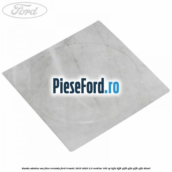 Banda adeziva usa fata rotunda Ford Transit 2019-2023 2.0 EcoBlue 105 cp BJFA, BJFB, YLF6, YLFA, YLFB, YLFS diesel