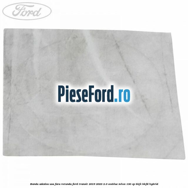 Banda adeziva usa fata rotunda Ford Transit 2019-2023 2.0 EcoBlue mHEV 130 cp Banda adeziva usa fata rotunda Ford Transit 2019-2023 2.0 EcoBlue mHEV 130 cp BKFC, BKFD Hybrid