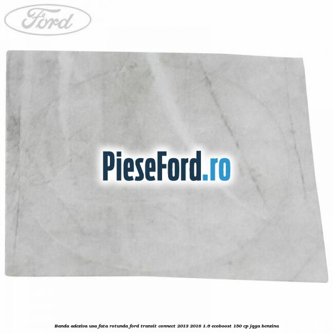 Banda adeziva usa fata rotunda Ford Transit Connect 2013-2018 1.6 EcoBoost 150 cp JQGA benzina