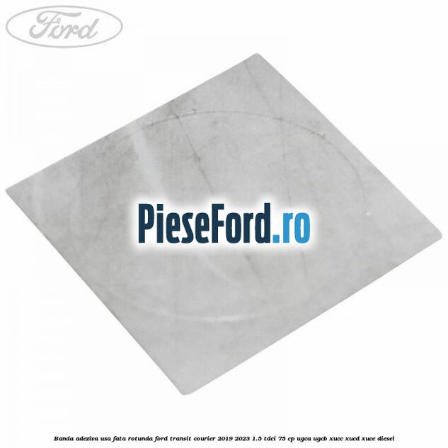 Banda adeziva usa fata rotunda Ford Transit Courier 2019-2023 1.5 TDCi 75 cp UGCA, UGCB, XUCC, XUCD, XUCE diesel