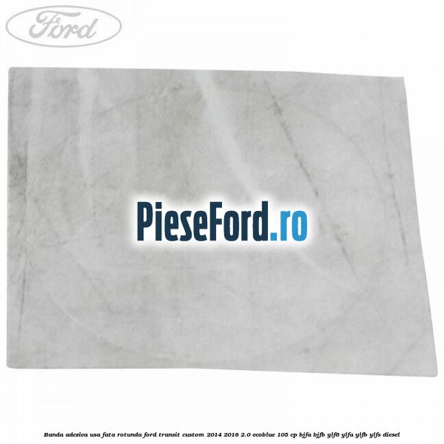 Banda adeziva usa fata rotunda Ford Transit Custom 2014-2018 2.0 EcoBlue 105 cp BJFA, BJFB, YLF6, YLFA, YLFB, YLFS diesel