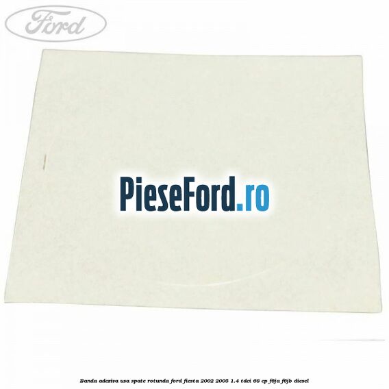 Banda adeziva usa spate rotunda Ford Fiesta 2002-2005 1.4 TDCi 68 cp Banda adeziva usa spate rotunda Ford Fiesta 2002-2005 1.4 TDCi 68 cp F6JA, F6JB diesel