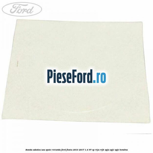 Banda adeziva usa spate rotunda Ford Fiesta 2013-2017 1.4 97 cp RTJA, RTJB, SPJA, SPJC, SPJE benzina