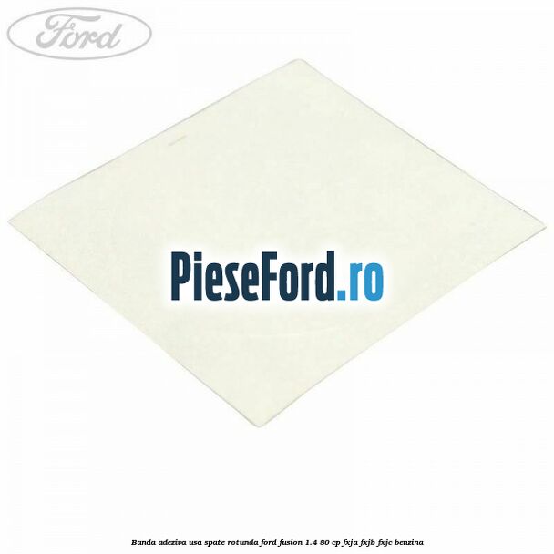 Banda adeziva usa spate rotunda Ford Fusion 1.4 80 cp FXJA, FXJB, FXJC benzina
