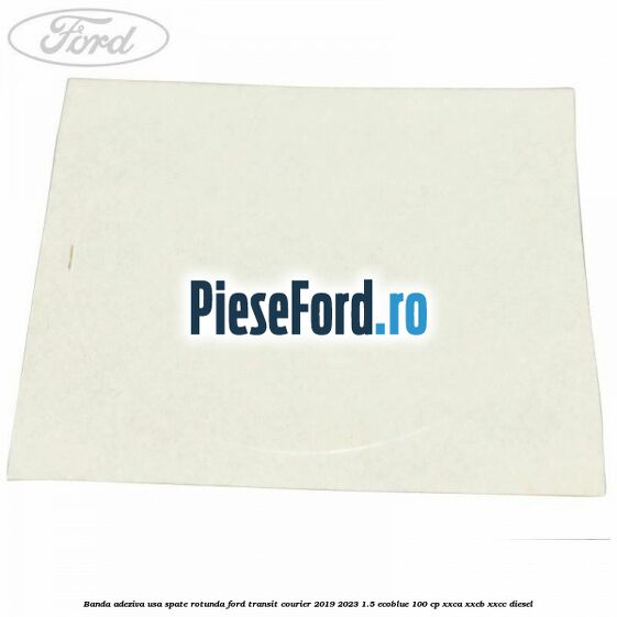 Banda adeziva usa spate rotunda Ford Transit Courier 2019-2023 1.5 EcoBlue 100 cp XXCA, XXCB, XXCC diesel