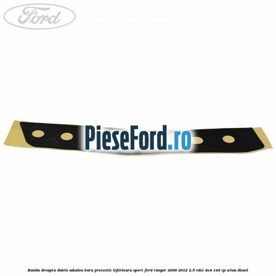 Banda dreapta dubla adeziva bara protectie inferioara sport Ford Ranger 2006-2012 2.5 TDCi 4x4 143 cp WLAA diesel
