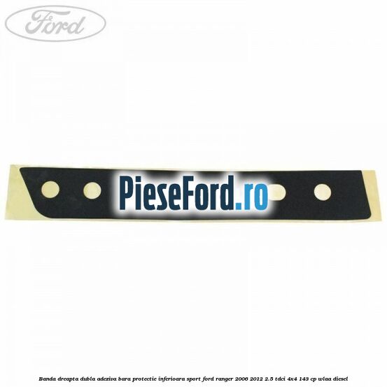 Banda dreapta dubla adeziva bara protectie inferioara sport Ford Ranger 2006-2012 2.5 TDCi 4x4 143 cp WLAA diesel