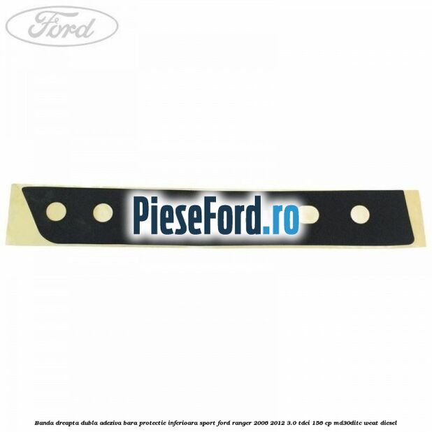 Banda dreapta dubla adeziva bara protectie inferioara sport Ford Ranger 2006-2012 3.0 TDCi 156 cp MD30DITC, WEAT diesel