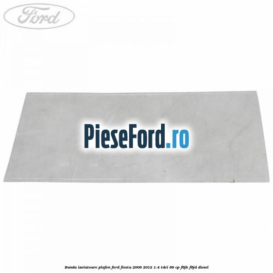 Banda izolatoare plafon Ford Fiesta 2008-2012 1.4 TDCi 68 cp F6JB, F6JD diesel