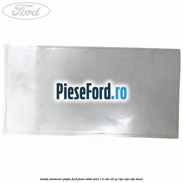 Banda izolatoare plafon Ford Fiesta 2008-2012 1.6 TDCi 95 cp Banda izolatoare plafon Ford Fiesta 2008-2012 1.6 TDCi 95 cp T3JA, TZJA, TZJB diesel
