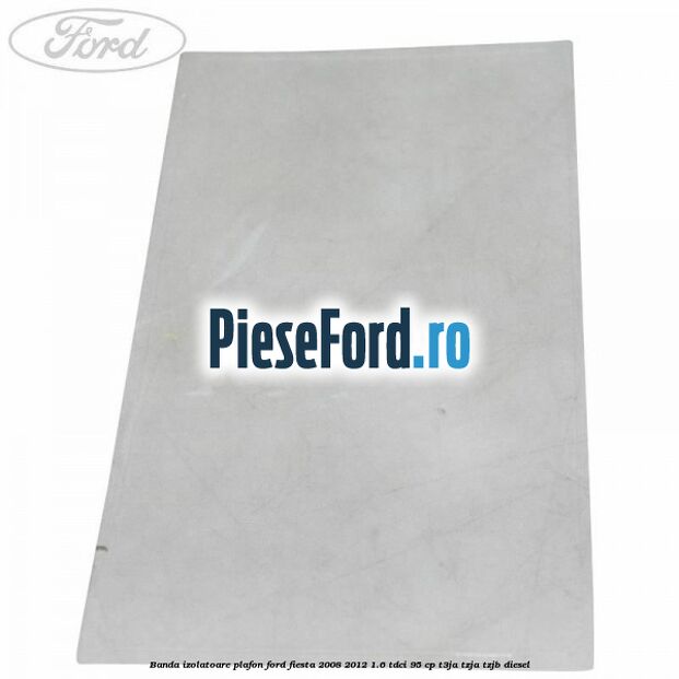 Banda izolatoare plafon Ford Fiesta 2008-2012 1.6 TDCi 95 cp Banda izolatoare plafon Ford Fiesta 2008-2012 1.6 TDCi 95 cp T3JA, TZJA, TZJB diesel