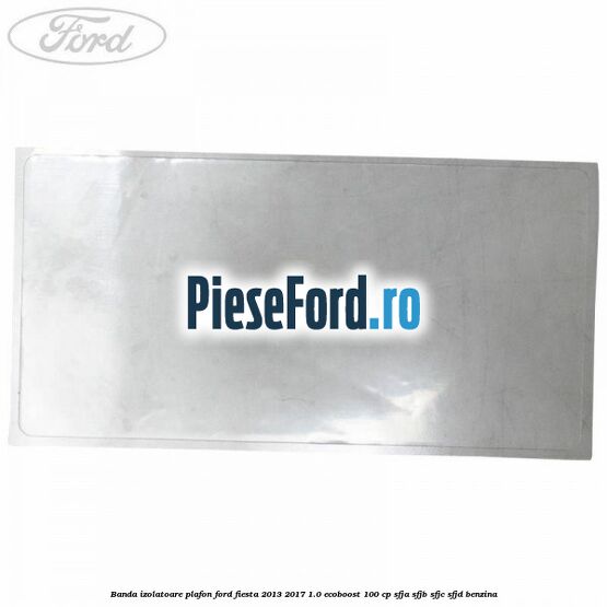 Banda izolatoare plafon Ford Fiesta 2013-2017 1.0 EcoBoost 100 cp SFJA, SFJB, SFJC, SFJD benzina