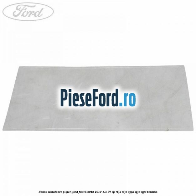 Banda izolatoare plafon Ford Fiesta 2013-2017 1.4 97 cp RTJA, RTJB, SPJA, SPJC, SPJE benzina