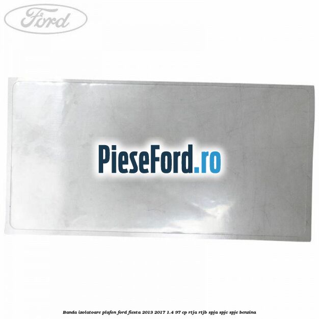 Banda izolatoare plafon Ford Fiesta 2013-2017 1.4 97 cp RTJA, RTJB, SPJA, SPJC, SPJE benzina