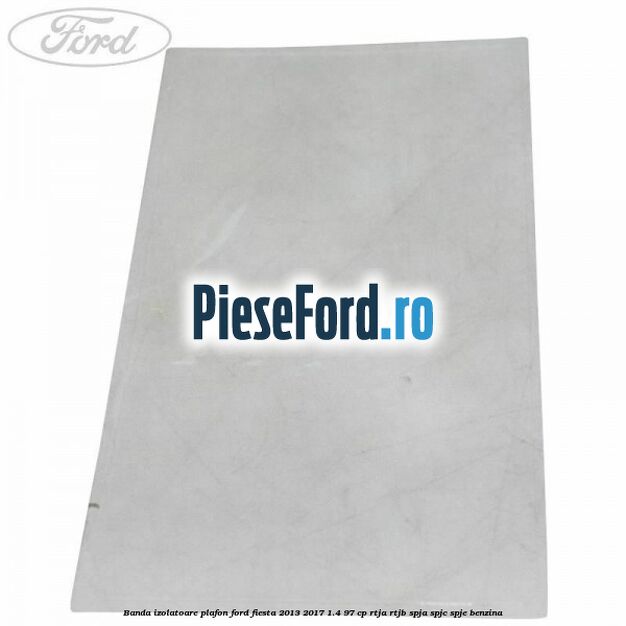Banda izolatoare plafon Ford Fiesta 2013-2017 1.4 97 cp RTJA, RTJB, SPJA, SPJC, SPJE benzina