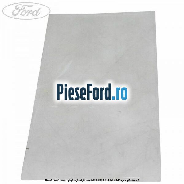 Banda izolatoare plafon Ford Fiesta 2013-2017 1.5 TDCi 100 cp XUJH diesel