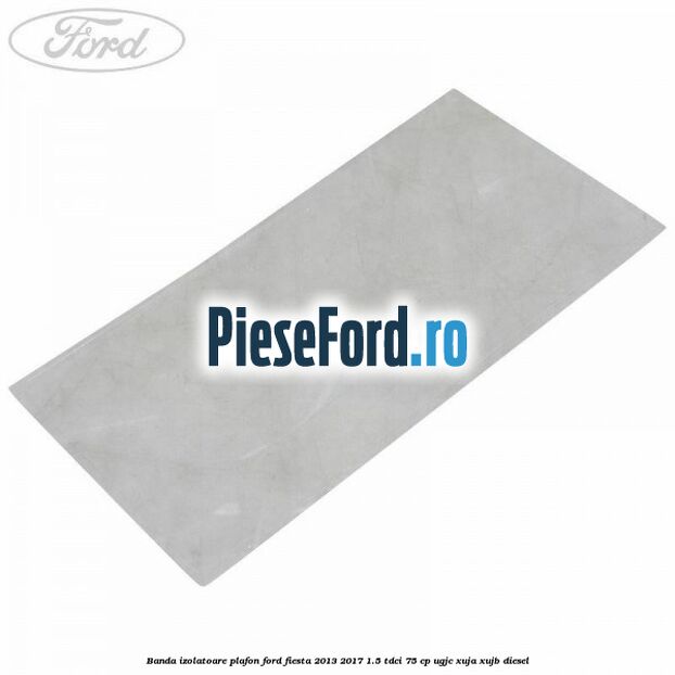Banda izolatoare plafon Ford Fiesta 2013-2017 1.5 TDCi 75 cp UGJC, XUJA, XUJB diesel