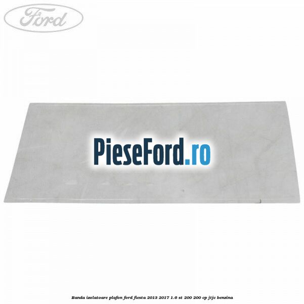 Banda izolatoare plafon Ford Fiesta 2013-2017 1.6 ST 200 200 cp JTJC benzina