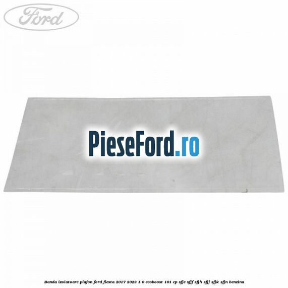 Banda izolatoare plafon Ford Fiesta 2017-2023 1.0 EcoBoost 101 cp SFJE, SFJF, SFJH, SFJJ, SFJK, SFJN benzina