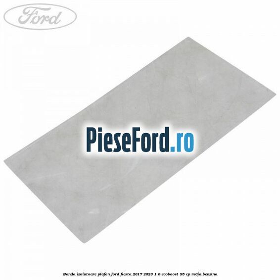 Banda izolatoare plafon Ford Fiesta 2017-2023 1.0 EcoBoost 95 cp M0JA benzina