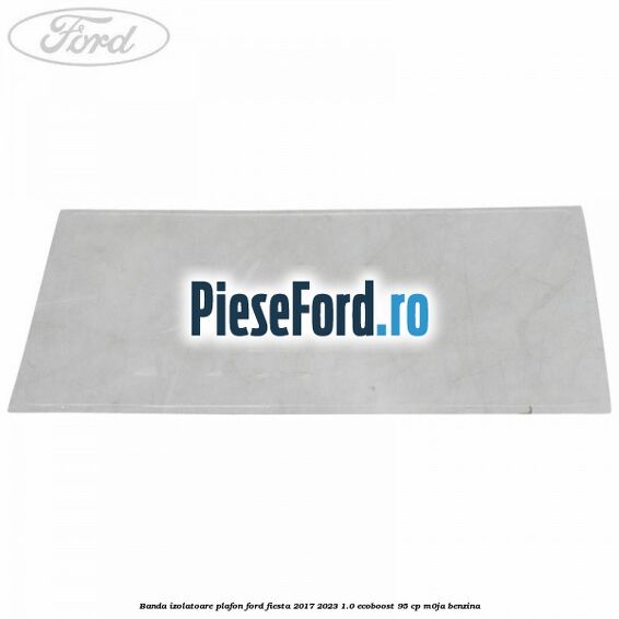 Banda izolatoare plafon Ford Fiesta 2017-2023 1.0 EcoBoost 95 cp M0JA benzina