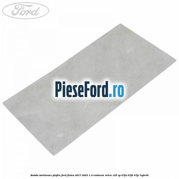 Banda izolatoare plafon Ford Fiesta 2017-2023 1.0 EcoBoost mHEV 125 cp B7JA, B7JB, B7JC Hybrid