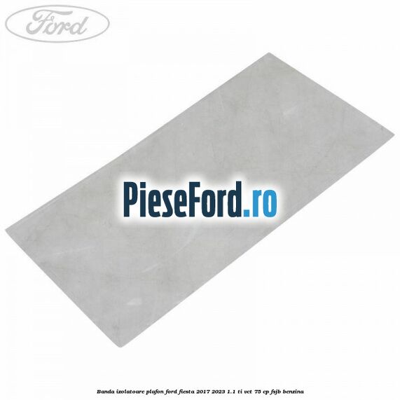 Banda izolatoare plafon Ford Fiesta 2017-2023 1.1 Ti-VCT 75 cp FSJB benzina