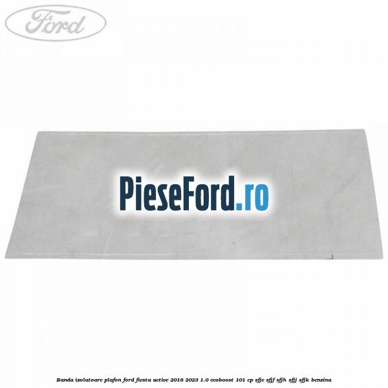 Banda izolatoare plafon Ford Fiesta Active 2018-2023 1.0 EcoBoost 101 cp SFJE, SFJF, SFJH, SFJJ, SFJK benzina