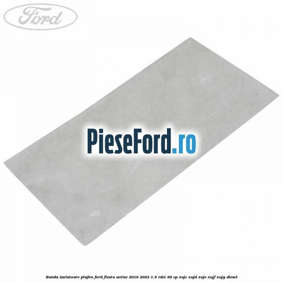 Banda izolatoare plafon Ford Fiesta Active 2018-2023 1.5 TDCi 85 cp XUJC, XUJD, XUJE, XUJF, XUJG diesel