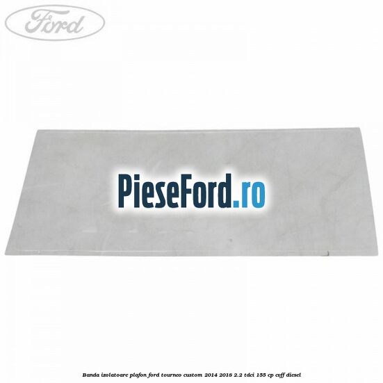 Banda izolatoare plafon Ford Tourneo Custom 2014-2018 2.2 TDCi 155 cp CVFF diesel